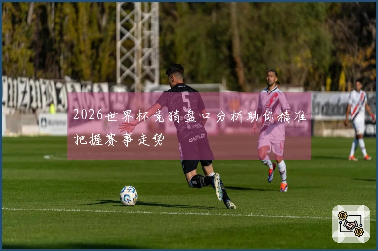 2026世界杯竞猜盘口分析助你精准把握赛事走势